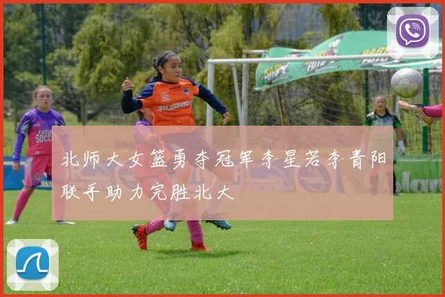 北师大女篮勇夺冠军李星若李青阳联手助力完胜北大