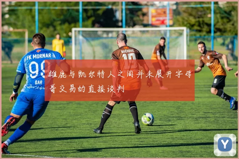 雄鹿与凯尔特人之间并未展开字母哥交易的直接谈判