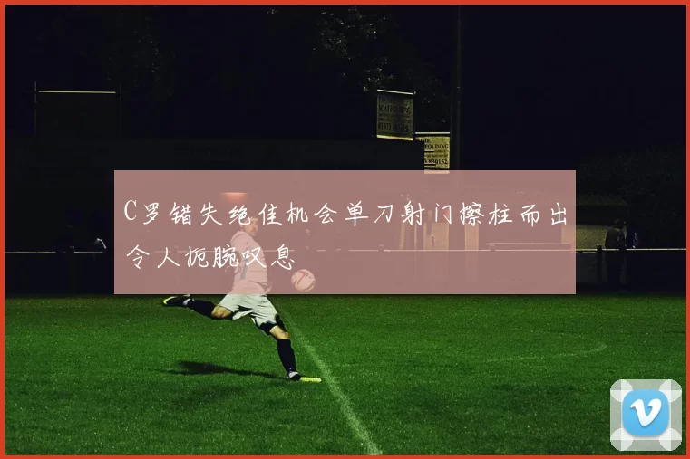 C罗错失绝佳机会单刀射门擦柱而出令人扼腕叹息