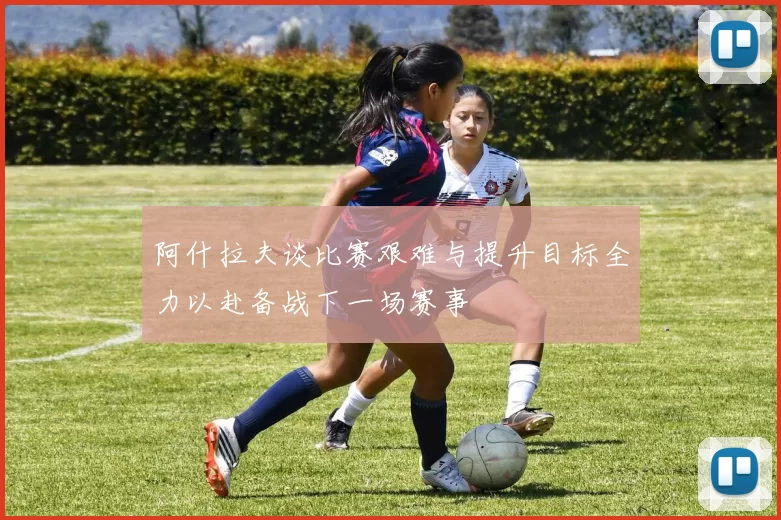 阿什拉夫谈比赛艰难与提升目标全力以赴备战下一场赛事