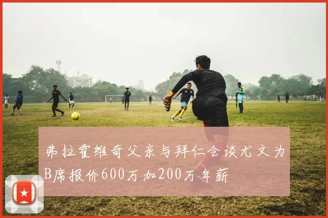 弗拉霍维奇父亲与拜仁会谈尤文为B席报价600万加200万年薪