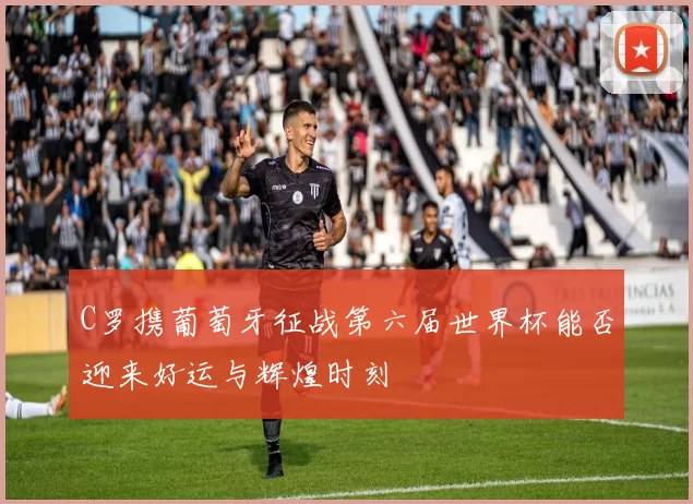 C罗携葡萄牙征战第六届世界杯能否迎来好运与辉煌时刻