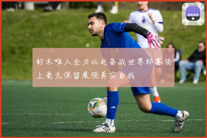 铃木唯人全力以赴备战世界杯赛场上毫无保留展现真实自我