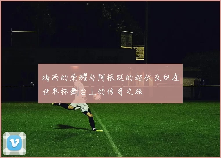 梅西的荣耀与阿根廷的起伏交织在世界杯舞台上的传奇之旅