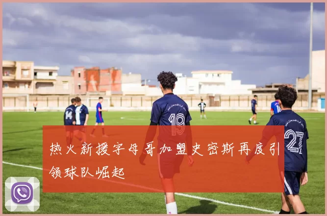热火新援字母哥加盟史密斯再度引领球队崛起