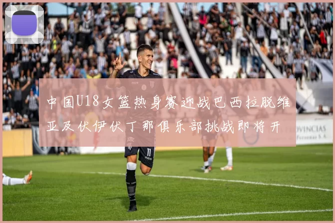 中国U18女篮热身赛迎战巴西拉脱维亚及伏伊伏丁那俱乐部挑战即将开启