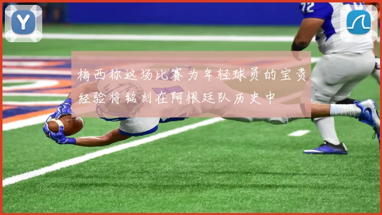 梅西称这场比赛为年轻球员的宝贵经验将铭刻在阿根廷队历史中