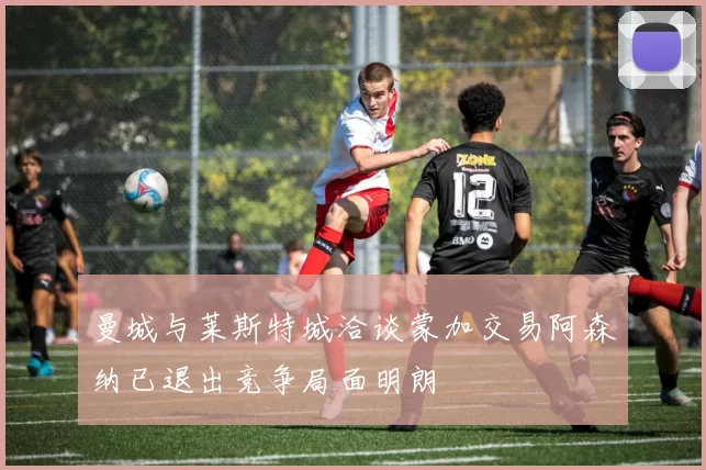 曼城与莱斯特城洽谈蒙加交易阿森纳已退出竞争局面明朗