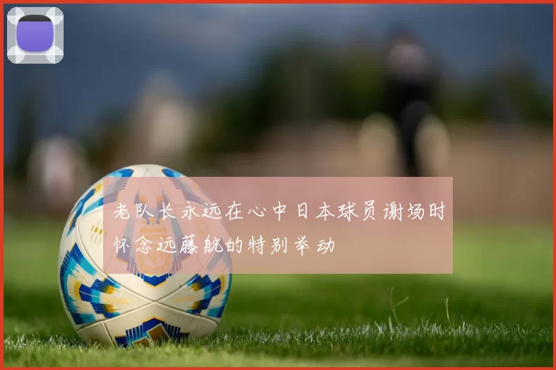 老队长永远在心中日本球员谢场时怀念远藤航的特别举动