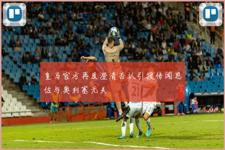 皇马官方再度澄清否认引援传闻恩佐与奥利塞无关