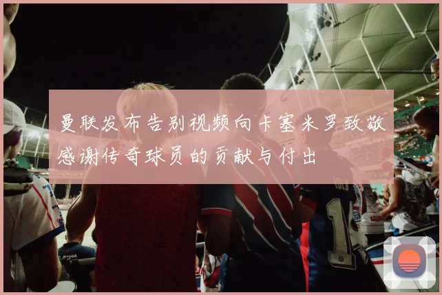 曼联发布告别视频向卡塞米罗致敬感谢传奇球员的贡献与付出
