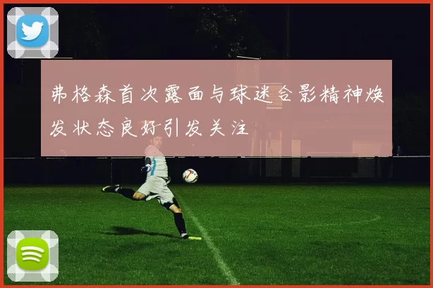 弗格森首次露面与球迷合影精神焕发状态良好引发关注