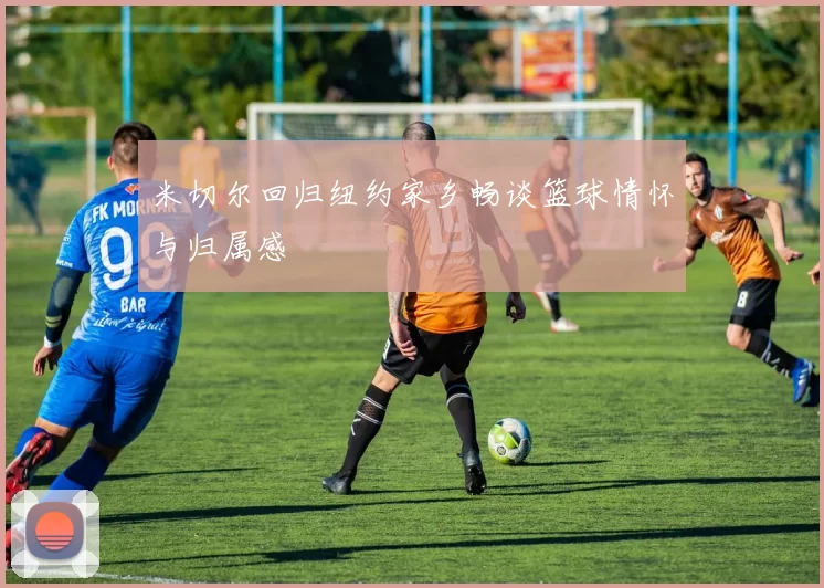 米切尔回归纽约家乡畅谈篮球情怀与归属感