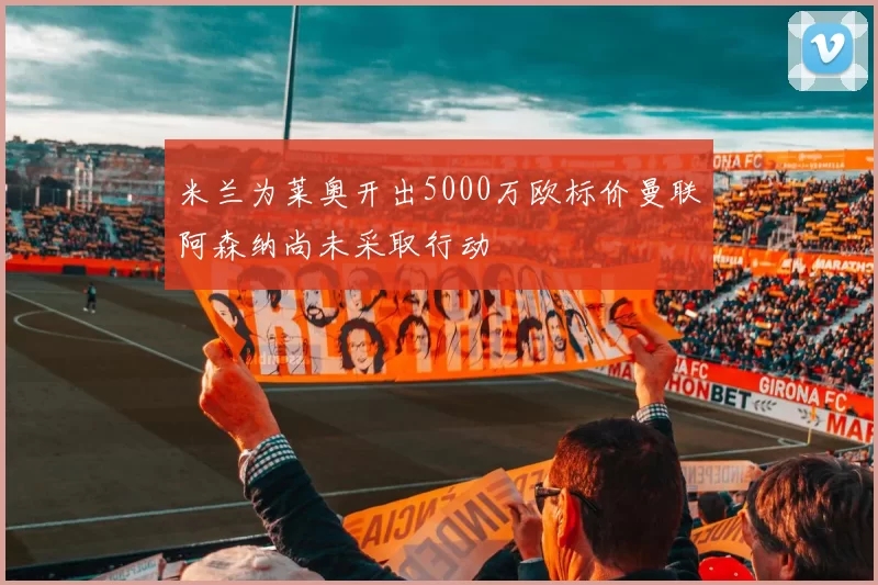 米兰为莱奥开出5000万欧标价曼联阿森纳尚未采取行动