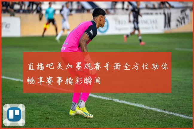直播吧美加墨观赛手册全方位助你畅享赛事精彩瞬间