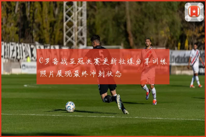 C罗备战亚冠决赛更新社媒分享训练照片展现最终冲刺状态