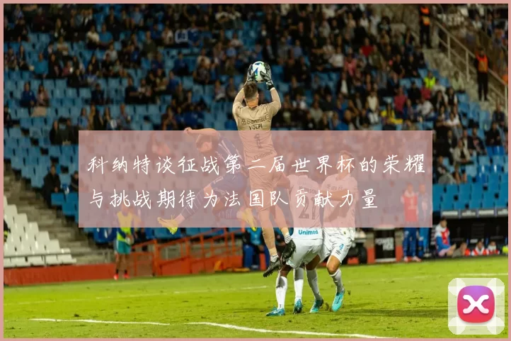 科纳特谈征战第二届世界杯的荣耀与挑战期待为法国队贡献力量