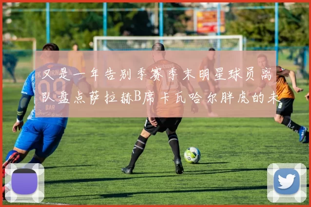 又是一年告别季赛季末明星球员离队盘点萨拉赫B席卡瓦哈尔胖虎的未来去向
